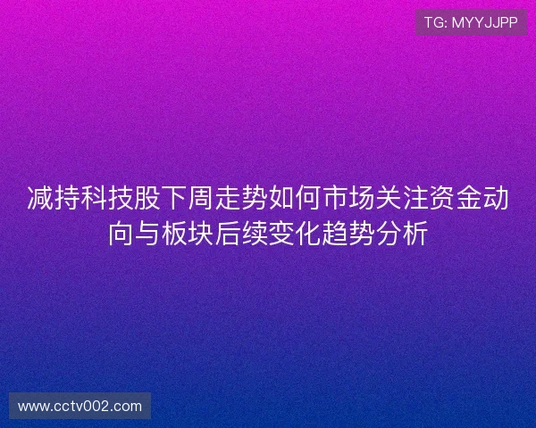 减持科技股下周走势如何市场关注资金动向与板块后续变化趋势分析